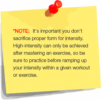 *NOTE:  It's important you don't sacrifice proper form for intensity.  High-intensity can only be achieved after mastering an exercise, so be sure to practice before ramping up your intensity within a given workout or exercise.